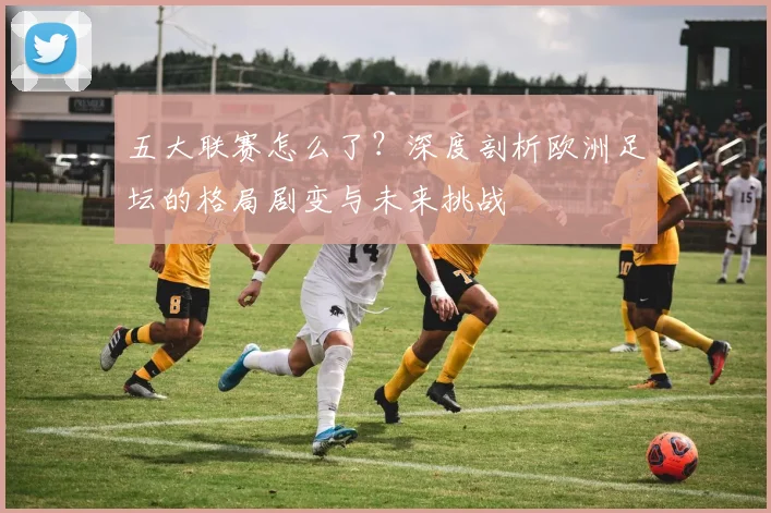 五大联赛怎么了？深度剖析欧洲足坛的格局剧变与未来挑战