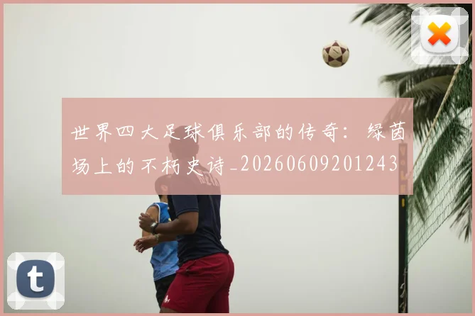 世界四大足球俱乐部的传奇：绿茵场上的不朽史诗_20260609201243