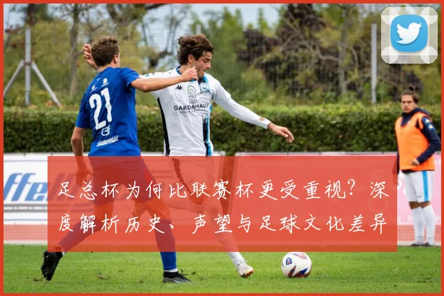 足总杯为何比联赛杯更受重视?深度解析历史、声望与足球文化差异