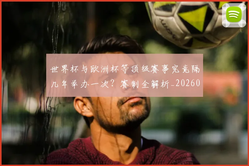 世界杯与欧洲杯等顶级赛事究竟隔几年举办一次?赛制全解析_20260609201251