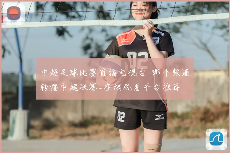 中超足球比赛直播电视台_哪个频道转播中超联赛_在线观看平台推荐