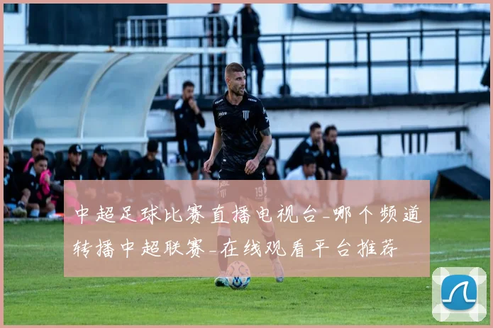 中超足球比赛直播电视台_哪个频道转播中超联赛_在线观看平台推荐