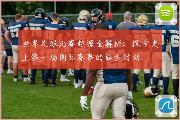 世界足球比赛起源全解析:探寻史上第一场国际赛事的诞生时刻
