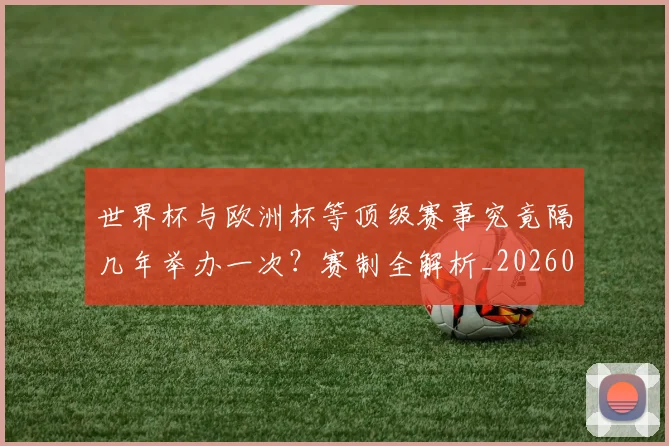 世界杯与欧洲杯等顶级赛事究竟隔几年举办一次?赛制全解析_20260609201251